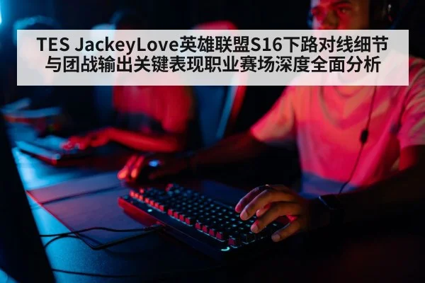 TES JackeyLove英雄联盟S16下路对线细节与团战输出关键表现职业赛场深度全面分析