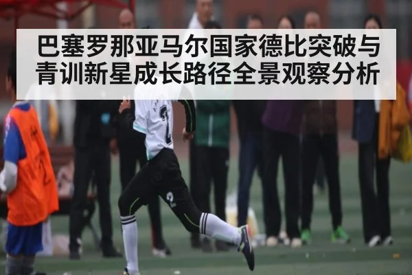巴塞罗那亚马尔国家德比突破与青训新星成长路径全景观察分析